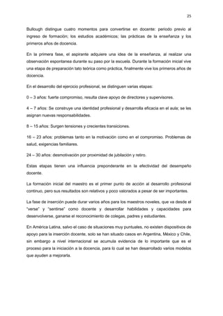 25
Bullough distingue cuatro momentos para convertirse en docente: periodo previo al
ingreso de formación; los estudios académicos; las prácticas de la enseñanza y los
primeros años de docencia.
En la primera fase, el aspirante adquiere una idea de la enseñanza, al realizar una
observación espontanea durante su paso por la escuela. Durante la formación inicial vive
una etapa de preparación tato teórica como práctica, finalmente vive los primeros años de
docencia.
En el desarrollo del ejercicio profesional, se distinguen varias etapas:
0 – 3 años: fuerte compromiso, resulta clave apoyo de directores y supervisores.
4 – 7 años: Se construye una identidad profesional y desarrolla eficacia en el aula; se les
asignan nuevas responsabilidades.
8 – 15 años: Surgen tensiones y crecientes transiciones.
16 – 23 años: problemas tanto en la motivación como en el compromiso. Problemas de
salud, exigencias familiares.
24 – 30 años: desmotivación por proximidad de jubilación y retiro.
Estas etapas tienen una influencia preponderante en la efectividad del desempeño
docente.
La formación inicial del maestro es el primer punto de acción al desarrollo profesional
continuo, pero sus resultados son relativos y poco valorados a pesar de ser importantes.
La fase de inserción puede durar varios años para los maestros noveles, que va desde el
“verse” y “sentirse” como docente y desarrollar habilidades y capacidades para
desenvolverse, ganarse el reconocimiento de colegas, padres y estudiantes.
En América Latina, salvo el caso de situaciones muy puntuales, no existen dispositivos de
apoyo para la inserción docente, solo se han situado casos en Argentina, México y Chile,
sin embargo a nivel internacional se acumula evidencia de lo importante que es el
proceso para la iniciación a la docencia, para lo cual se han desarrollado varios modelos
que ayuden a mejorarla.
 