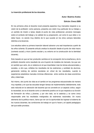 26
La inserción profesional de los docentes.
Autor: Beatrice Avalos
Edición: Enero 2009
En los primeros años el docente novel presenta aspectos muy marcados respecto a su
visión de la profesión: como persona, presenta una visión muy particular de su trabajo y
un sentido de misión o tarea; desde el punto de vista profesional, proviene mensajes
sobre el contexto del trabajo y la calidad de su preparación, así como lo que debe o no
debe hacer, no siendo muy distinto de lo que sucede en los otros campos laborales
distintos a la docencia.
Los estudios sobre su primera inserción laboral cobraron una real importancia a partir de
los años ochenta. El presente artículo analiza la situación desde el punto de vista macro
(contexto social) y micro (centro escolar y su entorno en la construcción de la identidad
docente).
Esto basado en que se han producido cambios en la concepción de la enseñanza y de la
profesión docente como resultado de una irrupción de modelos de mercado, los que van
en sentido que vario, de un sistema en el que importaban mas los temas educacionales y
sociales, a otro que, enfatiza los resultados de los exámenes y cantidad de alumnos,
generando ranking de centros escolares en virtud de los resultados, cuando la
experiencia estadística marcaba mínimas diferencias entre centros de clase económica
alta y clase baja.
Así mismo, otro punto de vista es el cambio en los programas educacionales de manera
muy repetida y sin que las escuelas tengan tiempo de implementarlos debidamente, todo
esto redunda en la valoración del docente que se convierte en un aspecto cíclico, según
la necesidad, se ve al docente como un elemento positivo en lo que respecta a su función
de formación de niños y jóvenes; y por otro lado, se lo sataniza y ve como único
responsable ante los resultados malogrados de exámenes nacionales. Un nuevo
elemento de la política macro, tiene que ver con la oportunidad de ingresar al sistema de
los nuevos docentes, las condiciones de trabajo en que lo hacen y el capital pedagógico
del que están provistos.
 