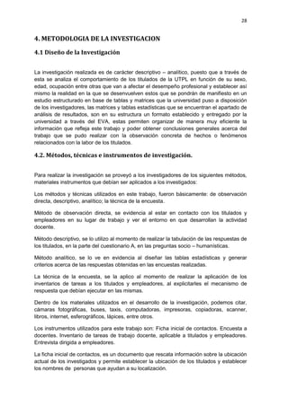 28
4. METODOLOGIA DE LA INVESTIGACION
4.1 Diseño de la Investigación
La investigación realizada es de carácter descriptivo – analítico, puesto que a través de
esta se analiza el comportamiento de los titulados de la UTPL en función de su sexo,
edad, ocupación entre otras que van a afectar el desempeño profesional y establecer así
mismo la realidad en la que se desenvuelven estos que se pondrán de manifiesto en un
estudio estructurado en base de tablas y matrices que la universidad puso a disposición
de los investigadores, las matrices y tablas estadísticas que se encuentran el apartado de
análisis de resultados, son en su estructura un formato establecido y entregado por la
universidad a través del EVA, estas permiten organizar de manera muy eficiente la
información que refleja este trabajo y poder obtener conclusiones generales acerca del
trabajo que se pudo realizar con la observación concreta de hechos o fenómenos
relacionados con la labor de los titulados.
4.2. Métodos, técnicas e instrumentos de investigación.
Para realizar la investigación se proveyó a los investigadores de los siguientes métodos,
materiales instrumentos que debían ser aplicados a los investigados:
Los métodos y técnicas utilizados en este trabajo, fueron básicamente: de observación
directa, descriptivo, analítico; la técnica de la encuesta.
Método de observación directa, se evidencia al estar en contacto con los titulados y
empleadores en su lugar de trabajo y ver el entorno en que desarrollan la actividad
docente.
Método descriptivo, se lo utilizo al momento de realizar la tabulación de las respuestas de
los titulados, en la parte del cuestionario A, en las preguntas socio – humanísticas.
Método analítico, se lo ve en evidencia al diseñar las tablas estadísticas y generar
criterios acerca de las respuestas obtenidas en las encuestas realizadas.
La técnica de la encuesta, se la aplico al momento de realizar la aplicación de los
inventarios de tareas a los titulados y empleadores, al explicitarles el mecanismo de
respuesta que debían ejecutar en las mismas.
Dentro de los materiales utilizados en el desarrollo de la investigación, podemos citar,
cámaras fotográficas, buses, taxis, computadoras, impresoras, copiadoras, scanner,
libros, internet, esferográficos, lápices, entre otros.
Los instrumentos utilizados para este trabajo son: Ficha inicial de contactos. Encuesta a
docentes. Inventario de tareas de trabajo docente, aplicable a titulados y empleadores.
Entrevista dirigida a empleadores.
La ficha inicial de contactos, es un documento que rescata información sobre la ubicación
actual de los investigados y permite establecer la ubicación de los titulados y establecer
los nombres de personas que ayudan a su localización.
 
