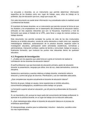 29
La encuesta a docentes, es un instrumento que permite determinar información
específica de los titulados como son, lugar de trabajo, sexo, años de trabajo en la
profesión, tipo de educación que tuvo, cargo que ocupa, etc.
Con este documento se puede tener información muy actualizada sobre la realidad social
y profesional del titulado.
El inventario de tareas docentes, es un instrumento que permite conocer la forma en que
los titulados y los empleadores ven el desempeño del profesional de educación básica,
enfocado en tres aspectos relevantes que son: la frecuencia, importancia y nivel de
formación que posee el titulado de la UTPL, para llevar a cargo de manera exitosa su
trabajo docente.
Este documento nos permite constatar los puntos de vista de los dos involucrados
directos en el ámbito educativo, consta de varios elementos a medir como son: aspectos
metodológicos didácticos, autoevaluación de la práctica docente, aspectos sobre la
investigación educativa, participación sobre actividades académicas, normativas y
administrativas, interacción profesor, padres de familia y comunidad, trabajo en equipo y
finalmente formación, que involucra los puntos más relevantes dentro de quehacer
educativo.
4.3. Preguntas de investigación
1. ¿Cuáles son los aspectos que usted toma en cuenta al momento de realizar la
contratación de los docentes de educación básica?
El perfil profesional, que sea licenciado de educación primaria, grado de educación
docente, la presentación, lenguaje que utiliza, tono de voz, clase demostrativa, control de
disciplina.
Asistencia a seminarios y eventos relativos a trabajo docente, orientación sobre la
dirección y control del grupo de alumnos. Planificación y uso de materiales adecuados.
¿Qué competencias requiere actualmente el docente de educación básica?
Dominio de grupo, trabajo en equipo, tener experiencias en ámbito educativo,
conocimientos pedagógicos y académicos sobre trabajo con grupos.
La formación superior actual en educación ¿es útil para los profesionales de Educación
Básica?
Si, es importante y útil, aunque la mayor parte del conocimiento del trabajo profesional, lo
aprende en la práctica docente, en su lugar de trabajo con la inducción adecuada.
5. ¿Qué metodología debe utilizar el docente de educación básica en el proceso de
enseñanza aprendizaje?
El interaprendizaje, enseñar para la cotidianidad, inductivo – deductivo, socrático entre
los más implementados.
 