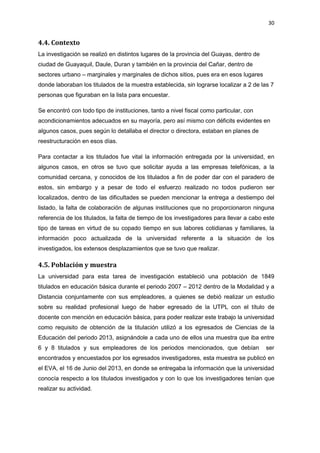 30
4.4. Contexto
La investigación se realizó en distintos lugares de la provincia del Guayas, dentro de
ciudad de Guayaquil, Daule, Duran y también en la provincia del Cañar, dentro de
sectores urbano – marginales y marginales de dichos sitios, pues era en esos lugares
donde laboraban los titulados de la muestra establecida, sin lograrse localizar a 2 de las 7
personas que figuraban en la lista para encuestar.
Se encontró con todo tipo de instituciones, tanto a nivel fiscal como particular, con
acondicionamientos adecuados en su mayoría, pero así mismo con déficits evidentes en
algunos casos, pues según lo detallaba el director o directora, estaban en planes de
reestructuración en esos días.
Para contactar a los titulados fue vital la información entregada por la universidad, en
algunos casos, en otros se tuvo que solicitar ayuda a las empresas telefónicas, a la
comunidad cercana, y conocidos de los titulados a fin de poder dar con el paradero de
estos, sin embargo y a pesar de todo el esfuerzo realizado no todos pudieron ser
localizados, dentro de las dificultades se pueden mencionar la entrega a destiempo del
listado, la falta de colaboración de algunas instituciones que no proporcionaron ninguna
referencia de los titulados, la falta de tiempo de los investigadores para llevar a cabo este
tipo de tareas en virtud de su copado tiempo en sus labores cotidianas y familiares, la
información poco actualizada de la universidad referente a la situación de los
investigados, los extensos desplazamientos que se tuvo que realizar.
4.5. Población y muestra
La universidad para esta tarea de investigación estableció una población de 1849
titulados en educación básica durante el periodo 2007 – 2012 dentro de la Modalidad y a
Distancia conjuntamente con sus empleadores, a quienes se debió realizar un estudio
sobre su realidad profesional luego de haber egresado de la UTPL con el título de
docente con mención en educación básica, para poder realizar este trabajo la universidad
como requisito de obtención de la titulación utilizó a los egresados de Ciencias de la
Educación del periodo 2013, asignándole a cada uno de ellos una muestra que iba entre
6 y 8 titulados y sus empleadores de los periodos mencionados, que debían ser
encontrados y encuestados por los egresados investigadores, esta muestra se publicó en
el EVA, el 16 de Junio del 2013, en donde se entregaba la información que la universidad
conocía respecto a los titulados investigados y con lo que los investigadores tenían que
realizar su actividad.
 