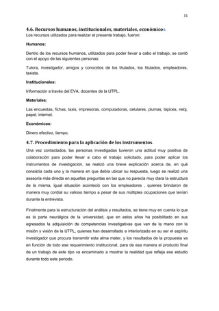 31
4.6. Recursos humanos, institucionales, materiales, económicos.
Los recursos utilizados para realizar el presente trabajo, fueron:
Humanos:
Dentro de los recursos humanos, utilizados para poder llevar a cabo el trabajo, se contó
con el apoyo de las siguientes personas:
Tutora, investigador, amigos y conocidos de los titulados, los titulados, empleadores,
taxista.
Institucionales:
Información a través del EVA, docentes de la UTPL.
Materiales:
Las encuestas, fichas, taxis, impresoras, computadoras, celulares, plumas, lápices, reloj,
papel, internet.
Económicos:
Dinero efectivo, tiempo.
4.7. Procedimiento para la aplicación de los instrumentos.
Una vez contactados, las personas investigadas tuvieron una actitud muy positiva de
colaboración para poder llevar a cabo el trabajo solicitado, para poder aplicar los
instrumentos de investigación, se realizó una breve explicación acerca de, en qué
consistía cada uno y la manera en que debía ubicar su respuesta, luego se realizó una
asesoría más directa en aquellas preguntas en las que no parecía muy clara la estructura
de la misma, igual situación aconteció con los empleadores , quienes brindaron de
manera muy cordial su valioso tiempo a pesar de sus múltiples ocupaciones que tenían
durante la entrevista.
Finalmente para la estructuración del análisis y resultados, se tiene muy en cuenta lo que
es la parte neurálgica de la universidad, que en estos años ha posibilitado en sus
egresados la adquisición de competencias investigativas que van de la mano con la
misión y visión de la UTPL, quienes han desarrollado e interiorizado en su ser el espíritu
investigador que procura transmitir esta alma mater, y los resultados de la propuesta va
en función de todo ese requerimiento institucional, para de esa manera el producto final
de un trabajo de este tipo va encaminado a mostrar la realidad que refleja ese estudio
durante todo este periodo.
 