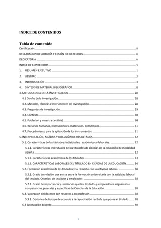 v
INDICE DE CONTENIDOS
Tabla de contenido
Certificación........................................................................................................................................ ii
DECLARACION DE AUTORÍA Y CESIÓN DE DERECHOS...................................................................... iii
DEDICATORIA .....................................................................................................................................iv
INDICE DE CONTENIDOS..................................................................................................................... v
1. RESUMEN EJECUTIVO................................................................................................................. 1
2. ABSTRAC..................................................................................................................................... 2
3. INTRODUCCIÓN.......................................................................................................................... 3
4. SÍNTESIS DE MATERIAL BIBLIOGRÁFICO..................................................................................... 8
4. METODOLOGIA DE LA INVESTIGACION........................................................................................ 28
4.1 Diseño de la Investigación...................................................................................................... 28
4.2. Métodos, técnicas e instrumentos de investigación............................................................. 28
4.3. Preguntas de investigación.................................................................................................... 29
4.4. Contexto................................................................................................................................ 30
4.5. Población y muestra (análisis)............................................................................................... 30
4.6. Recursos humanos, institucionales, materiales, económicos............................................... 31
4.7. Procedimiento para la aplicación de los instrumentos......................................................... 31
5. INTERPRETACIÒN, ANÀLISIS Y DISCUSIÒN DE RESULTADOS........................................................ 32
5.1. Características de los titulados: individuales, académicas y laborales. ................................ 32
5.1.1. Características individuales de los titulados de ciencias de la educación de modalidad
abierta. ..................................................................................................................................... 32
5.1.2. Características académicas de los titulados................................................................... 33
5.1.3. CARACTERÍSTICAS LABORALES DEL TITULADO EN CIENCIAS DE LA EDUCACIÓN........... 36
5.2. Formación académica de los titulados y su relación con la actividad laboral. ..................... 38
5.2.1. Grado de relación que existe entre la formación universitaria con la actividad laboral
del titulado. Criterios de titulados y empleador. .................................................................... 38
5.2.2. Grado de importancia y realización que los titulados y empleadores asignan a las
competencias generales y específicas de Ciencias de la Educación. ....................................... 38
5.3. Valoración del docente con respecto a su profesión............................................................ 38
5.3.1. Opciones de trabajo de acuerdo a la capacitación recibida que posee el titulado ....... 38
5.4 Satisfacción docente............................................................................................................... 40
 