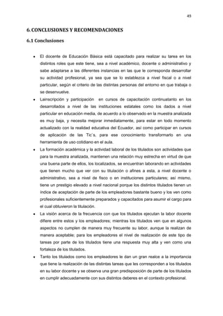 49
6. CONCLUSIONES Y RECOMENDACIONES
6.1 Conclusiones
El docente de Educación Básica está capacitado para realizar su tarea en los
distintos roles que este tiene, sea a nivel académico, docente o administrativo y
sabe adaptarse a las diferentes instancias en las que le corresponda desarrollar
su actividad profesional, ya sea que se lo establezca a nivel fiscal o a nivel
particular, según el criterio de las distintas personas del entorno en que trabaja o
se desenvuelve.
Lainscripción y participación en cursos de capacitación continuatanto en los
desarrollados a nivel de las instituciones estatales como los dados a nivel
particular en educación media, de acuerdo a lo observado en la muestra analizada
es muy baja, y necesita mejorar inmediatamente, para estar en todo momento
actualizado con la realidad educativa del Ecuador, así como participar en cursos
de aplicación de las Tic`s, para ese conocimiento transformarlo en una
herramienta de uso cotidiano en el aula.
La formación académica y la actividad laboral de los titulados son actividades que
para la muestra analizada, mantienen una relación muy estrecha en virtud de que
una buena parte de ellos, los localizados, se encuentran laborando en actividades
que tienen mucho que ver con su titulación o afines a esta, a nivel docente o
administrativo, sea a nivel de fisco o en instituciones particulares; así mismo,
tiene un prestigio elevado a nivel nacional porque los distintos titulados tienen un
índice de aceptación de parte de los empleadores bastante bueno y los ven como
profesionales suficientemente preparados y capacitados para asumir el cargo para
el cual obtuvieron la titulación.
La visión acerca de la frecuencia con que los titulados ejecutan la labor docente
difiere entre estos y los empleadores; mientras los titulados ven que en algunos
aspectos no cumplen de manera muy frecuente su labor, aunque la realizan de
manera aceptable; para los empleadores el nivel de realización de este tipo de
tareas por parte de los titulados tiene una respuesta muy alta y ven como una
fortaleza de los titulados.
Tanto los titulados como los empleadores le dan un gran realce a la importancia
que tiene la realización de las distintas tareas que les corresponden a los titulados
en su labor docente y se observa una gran predisposición de parte de los titulados
en cumplir adecuadamente con sus distintos deberes en el contexto profesional.
 
