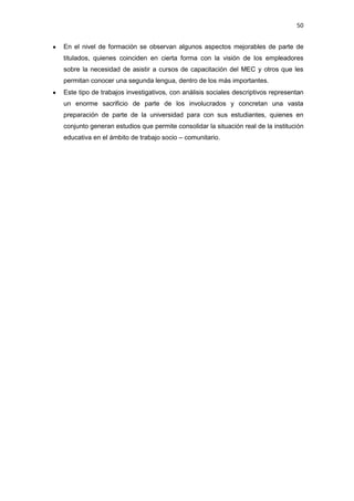 50
En el nivel de formación se observan algunos aspectos mejorables de parte de
titulados, quienes coinciden en cierta forma con la visión de los empleadores
sobre la necesidad de asistir a cursos de capacitación del MEC y otros que les
permitan conocer una segunda lengua, dentro de los más importantes.
Este tipo de trabajos investigativos, con análisis sociales descriptivos representan
un enorme sacrificio de parte de los involucrados y concretan una vasta
preparación de parte de la universidad para con sus estudiantes, quienes en
conjunto generan estudios que permite consolidar la situación real de la institución
educativa en el ámbito de trabajo socio – comunitario.
 