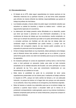 51
6.2. Recomendaciones
El titulado de la UTPL debe seguir capacitándose de manera oportuna en las
diferentes instancias de su quehacer docente, y de esa forma estar preparado
para afrontar de manera eficiente las distintas responsabilidades que genera el
trabajo de profesor de nivel básico.
Los titulados actuales y futuros deben de poder seguir concretando estudios que
actualicen su calidad de docentes, y mejorar su estatus socio – cultural, que
seguramente repercute en lo económico.
La elaboración del trabajo presento varias dificultades en su desarrollo, puesto
que tener que buscar a personas sin una información actualizada y en las
condiciones de tiempo de trabajo que nos encontramos, resulta complicado, en
virtud que no siempre las personas que están en la parte administrativa permiten
o conceden permisos con facilidad, por ello este tipo de trabajo debe ser
canalizado según la disponibilidad que pueda tenerse, y cumplir con los
momentos del cronograma original, de esa manera podrá cumplirse con lo
propuesto sin premuras como fue el presente caso.
Si bien el trabajo desarrollado es muy importante, deben plantearse como trabajos
para la titulación temas más acordes a aquello que se va a obtener, y que en
cierta forma ayude a tener una visión de la temática para la que se han preparado
los egresados.
Es necesario participar en cursos de capacitación continua tanto a nivel de fisco
como a nivel particular en educación media, para estar en todo momento
actualizado con la realidad educativa del Ecuador, así como participar en cursos
de aplicación de las Tic`s, para ese conocimiento transformarlo en una
herramienta de uso cotidiano en el aula.
Debe darse la posibilidad de parte de la universidad de tener varias
capacitaciones presenciales con los tutores para ir realizando el trabajo conforme
lo requiere la UTPL, porque con tanto cambio de tiempos y sin una adecuada
inducción, no porque los tutores no lo hagan bien sino porque una sola asesoría
no es suficiente, más si hay cambios en el cronograma y las directrices originales.
Debe de hacerse un estudio muy sistemático para que en el próximo trabajo, las
personas a quienes toque buscar o encuestar estén por lo menos en la
jurisdicción correspondiente a cada egresado, pues es muy oneroso movilizarse y
bastante complicado pedir permiso en varias instituciones, porque eso conspira en
sus labores cotidianas.
 