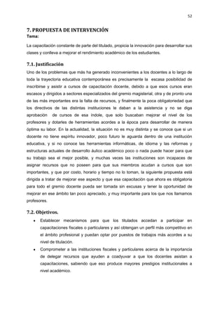 52
7. PROPUESTA DE INTERVENCIÓN
Tema:
La capacitación constante de parte del titulado, propicia la innovación para desarrollar sus
clases y conlleva a mejorar el rendimiento académico de los estudiantes.
7.1. Justificación
Uno de los problemas que más ha generado inconvenientes a los docentes a lo largo de
toda la trayectoria educativa contemporánea es precisamente la escasa posibilidad de
inscribirse y asistir a cursos de capacitación docente, debido a que esos cursos eran
escasos y dirigidos a sectores especializados del gremio magisterial, otra y de pronto una
de las más importantes era la falta de recursos, y finalmente la poca obligatoriedad que
los directivos de las distintas instituciones le daban a la asistencia y no se diga
aprobación de cursos de esa índole, que solo buscaban mejorar el nivel de los
profesores y dotarles de herramientas acordes a la época para desarrollar de manera
óptima su labor. En la actualidad, la situación no es muy distinta y se conoce que si un
docente no tiene espíritu innovador, poco futuro le aguarda dentro de una institución
educativa, y si no conoce las herramientas informáticas, de idioma y las reformas y
estructuras actuales de desarrollo áulico académico poco o nada puede hacer para que
su trabajo sea el mejor posible, y muchas veces las instituciones son incapaces de
asignar recursos que no poseen para que sus miembros acudan a cursos que son
importantes, y que por costo, horario y tiempo no lo toman, la siguiente propuesta está
dirigida a tratar de mejorar ese aspecto y que esa capacitación que ahora es obligatoria
para todo el gremio docente pueda ser tomada sin excusas y tener la oportunidad de
mejorar en ese ámbito tan poco apreciado, y muy importante para los que nos llamamos
profesores.
7.2. Objetivos.
Establecer mecanismos para que los titulados accedan a participar en
capacitaciones fiscales o particulares y así obtengan un perfil más competitivo en
el ámbito profesional y puedan optar por puestos de trabajos más acordes a su
nivel de titulación.
Comprometer a las instituciones fiscales y particulares acerca de la importancia
de delegar recursos que ayuden a coadyuvar a que los docentes asistan a
capacitaciones, sabiendo que eso produce mayores prestigios institucionales a
nivel académico.
 
