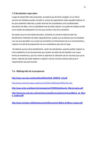 57
7.5 Resultados esperados
Luego de desarrollar esta propuesta, se espera que de tener acogida, en un futuro
cercano los titulados puedan acceder a cursos de capacitación sobre aquellos tópicos en
los que presentan falencias y poder terminar de consolidarse como profesionales
educativos de élite y con la posibilidad real de poder adquirir un puesto de trabajo acorde
a los niveles de preparación con los que cuenta a raíz de su titulación.
Se espera que la comunidad educativa, docentes en primera instancia sean los
beneficiarios indirectos de estas capacitaciones, puesto que se deduce que los titulados
una vez que aprueben sus cursos se conviertan en transmisores de sus conocimientos y
mejoren el nivel de la preparación de sus compañeros para dar la clase.
Se deduce que los otros beneficiarios, serán los estudiantes, quienes podrán mejorar su
nivel académico al ser las personas que reciban de parte de los titulados una nueva
forma de enseñanza y que los motive a optimizar la utilización de los recursos que ya se
tienen, además de poder elaborar o adquirir nuevos recursos áulicos para que el
mejoramiento sea permanente.
7.6. Bibliografía de la propuesta
http://www.uao.edu.co/sites/default/files/GUIA_MARCO_LO.pdf
http://www.canteranicaragua.org/documents/Marco%20Logico%20Cantera.doc
http://www.eclac.org/ilpes/noticias/paginas/3/34583/jdelafuente_MarcoLogico.pdf
http://docencia.unet.edu.ve/Coordinaciones/SComunitario/archivos/Matriz_de_Marc
o_Logico.pdf
http://www.mineduc.cl/biblio/documento/Documento Matriz de Marco Logico.pdf
 