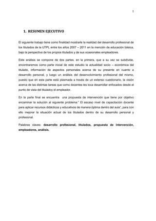 1
1. RESUMEN EJECUTIVO
El siguiente trabajo tiene como finalidad mostrarle la realidad del desarrollo profesional de
los titulados de la UTPL entre los años 2007 – 2011 en la mención de educación básica,
bajo la perspectiva de los propios titulados y de sus ocasionales empleadores.
Este análisis se compone de dos partes, en la primera, que a su vez se subdivide,
encontraremos como parte inicial de este estudio la actualidad socio – económica del
titulado, información de aspectos personales acerca de su presente en cuanto a
desarrollo personal, y luego un análisis del desenvolvimiento profesional del mismo,
puesto que en esta parte está plasmada a través de un extenso cuestionario, la visión
acerca de las distintas tareas que como docentes les toca desarrollar enfocados desde el
punto de vista del tituladoy el empleador.
En la parte final se encuentra una propuesta de intervención que tiene por objetivo
encaminar la solución al siguiente problema:” El escaso nivel de capacitación docente
para aplicar recursos didácticos y educativos de manera óptima dentro del aula”, para con
ello mejorar la situación actual de los titulados dentro de su desarrollo personal y
profesional.
Palabras claves: desarrollo profesional, titulados, propuesta de intervención,
empleadores, análisis.
 