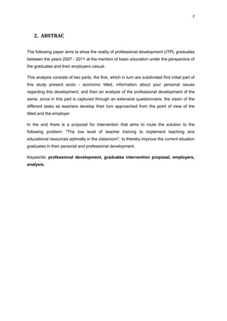 2
2. ABSTRAC
The following paper aims to show the reality of professional development UTPL graduates
between the years 2007 - 2011 at the mention of basic education under the perspective of
the graduates and their employers casual.
This analysis consists of two parts, the first, which in turn are subdivided find initial part of
this study present socio - economic titled, information about your personal issues
regarding this development, and then an analysis of the professional development of the
same, since in this part is captured through an extensive questionnaire, the vision of the
different tasks as teachers develop their turn approached from the point of view of the
titled and the employer.
In the end there is a proposal for intervention that aims to route the solution to the
following problem: "The low level of teacher training to implement teaching and
educational resources optimally in the classroom", to thereby improve the current situation
graduates in their personal and professional development.
Keywords: professional development, graduates intervention proposal, employers,
analysis.
 
