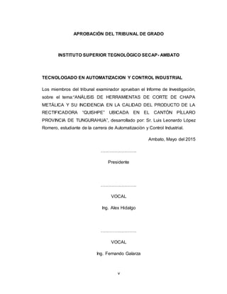 v
APROBACIÓN DEL TRIBUNAL DE GRADO
INSTITUTO SUPERIOR TEGNOLÓGICO SECAP- AMBATO
TECNOLOGADO EN AUTOMATIZACION Y CONTROL INDUSTRIAL
Los miembros del tribunal examinador aprueban el Informe de Investigación,
sobre el tema:“ANÁLISIS DE HERRAMIENTAS DE CORTE DE CHAPA
METÁLICA Y SU INCIDENCIA EN LA CALIDAD DEL PRODUCTO DE LA
RECTIFICADORA “QUISHPE” UBICADA EN EL CANTÓN PÍLLARO
PROVINCIA DE TUNGURAHUA”, desarrollado por: Sr. Luis Leonardo López
Romero, estudiante de la carrera de Automatización y Control Industrial.
Ambato, Mayo del 2015
……………………
Presidente
……………………
VOCAL
Ing. Alex Hidalgo
……………………
VOCAL
Ing. Fernando Galarza
 