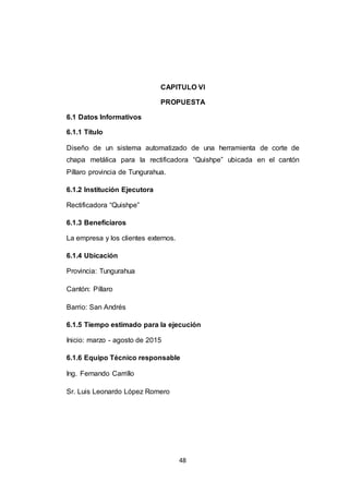 48
CAPITULO VI
PROPUESTA
6.1 Datos Informativos
6.1.1 Título
Diseño de un sistema automatizado de una herramienta de corte de
chapa metálica para la rectificadora “Quishpe” ubicada en el cantón
Píllaro provincia de Tungurahua.
6.1.2 Institución Ejecutora
Rectificadora “Quishpe”
6.1.3 Beneficiaros
La empresa y los clientes externos.
6.1.4 Ubicación
Provincia: Tungurahua
Cantón: Píllaro
Barrio: San Andrés
6.1.5 Tiempo estimado para la ejecución
Inicio: marzo - agosto de 2015
6.1.6 Equipo Técnico responsable
Ing. Fernando Carrillo
Sr. Luis Leonardo López Romero
 