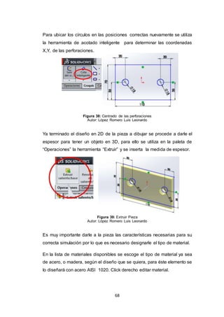 68
Para ubicar los círculos en las posiciones correctas nuevamente se utiliza
la herramienta de acotado inteligente para determinar las coordenadas
X,Y, de las perforaciones.
Figura 38: Centrado de las perforaciones
Autor: López Romero Luis Leonardo
Ya terminado el diseño en 2D de la pieza a dibujar se procede a darle el
espesor para tener un objeto en 3D, para ello se utiliza en la paleta de
“Operaciones” la herramienta “Extruir” y se inserta la medida de espesor.
Figura 39: Extruir Pieza
Autor: López Romero Luis Leonardo
Es muy importante darle a la pieza las características necesarias para su
correcta simulación por lo que es necesario designarle el tipo de material.
En la lista de materiales disponibles se escoge el tipo de material ya sea
de acero, o madera, según el diseño que se quiera, para éste elemento se
lo diseñará con acero AISI 1020. Click derecho editar material.
 