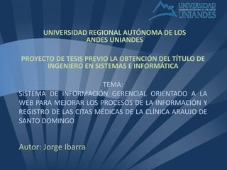 TEMA:
SISTEMA DE INFORMACIÓN GERENCIAL ORIENTADO A LA
WEB PARA MEJORAR LOS PROCESOS DE LA INFORMACIÓN Y
REGISTRO DE LAS CITAS MÉDICAS DE LA CLÍNICA ARAUJO DE
SANTO DOMINGO
Autor: Jorge Ibarra
UNIVERSIDAD REGIONAL AUTÓNOMA DE LOS
ANDES UNIANDES
PROYECTO DE TESIS PREVIO LA OBTENCIÓN DEL TÍTULO DE
INGENIERO EN SISTEMAS E INFORMÁTICA
 