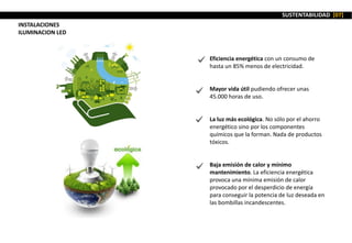 SUSTENTABILIDAD [07]
INSTALACIONES
ILUMINACION LED
Eficiencia energética con un consumo de
hasta un 85% menos de electricidad.
Mayor vida útil pudiendo ofrecer unas
45.000 horas de uso.
La luz más ecológica. No sólo por el ahorro
energético sino por los componentes
químicos que la forman. Nada de productos
tóxicos.
Baja emisión de calor y mínimo
mantenimiento. La eficiencia energética
provoca una mínima emisión de calor
provocado por el desperdicio de energía
para conseguir la potencia de luz deseada en
las bombillas incandescentes.
 