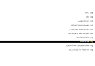 TEMA [01]
SITIO [02]
IMPLANTACION [03]
ESTRUCTURA FUNCIONAL [04]
ESTRUCTURA MORFOLOGICA [05]
DISEÑO DE LA MATERIALIDAD [06]
SUSTENTABILIDAD [07]
INNOVACION [08]
COMPROMISO CON EL ENTORNO [09]
DESARROLLO DEL PROYECTO [10]
 