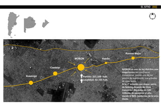 MORON
Partido: 321.109 hab.
Localidad: 92.725 hab.
Haedo
Ramos Mejía
Castelar
Ituzaingó
MORON es uno de los distritos mas
importantes del conurbano
bonaerense, siendo uno de los
puntos de transbordo mas grandes
de zona oeste.
Es la 2° estación con mayor venta
de boletos después de Once.
Concurren alrededor de 120
millones de pasajeros al año,
siendo el 80% residentes de la zona
Oeste.
EL SITIO [02]
 
