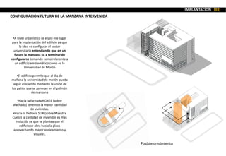 IMPLANTACION [03]
•A nivel urbanístico se eligió ese lugar
para la implantación del edificio ya que
la idea es configurar el sector
universitario entendiendo que en un
futuro la manzana va a terminar de
configurarse tomando como referente a
un edificio emblemático como es la
Universidad de Morón
•El edificio permite que el día de
mañana la universidad de morón pueda
seguir creciendo mediante la unión de
los patios que se generan en el pulmón
de manzana
•Hacia la fachada NORTE (sobre
Machado) tenemos la mayor cantidad
de viviendas.
•Hacia la fachada SUR (sobre Maestra
Cueto) la cantidad de viviendas es mas
reducida ya que se plantea que el
edificio se abra hacia la plaza
aprovechando mayor asoleamiento y
visuales.
Posible crecimiento
CONFIGURACION FUTURA DE LA MANZANA INTERVENIDA
 