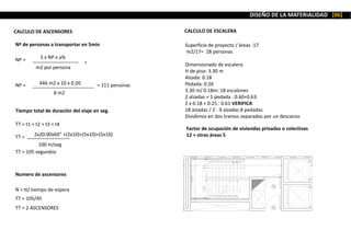 CALCULO DE ASCENSORES
Nº de personas a transportar en 5min
S x NP x a%
m2 por persona
NP = =
446 m2 x 10 x 0.20
8 m2
NP = = 111 personas
Tiempo total de duración del viaje en seg.
TT = t1 + t2 + t3 + t4
2x20.00x60” +(2x10)+(5x10)+(5x10)
100 m/seg
TT =
TT = 105 segundos
Numero de ascensores
N = tt/ tiempo de espera
TT = 105/45
TT = 2 ASCENSORES
CALCULO DE ESCALERA
Factor de ocupación de viviendas privadas o colectivas
12 + otras áreas 5
Superficie de proyecto / áreas :17
m2/17= 28 personas
Dimensionado de escalera
H de piso: 3.30 m
Alzada: 0.18
Pedada: 0.26
3.30 m/ 0.18m: 18 escalones
2 alzadas + 1 pedada : 0.60+0.63:
2 x 0.18 + 0.25 : 0.61 VERIFICA
18 alzadas / 2 : 9 alzadas 8 pedadas
Dividimos en dos tramos separados por un descanso
DISEÑO DE LA MATERIALIDAD [06]
 