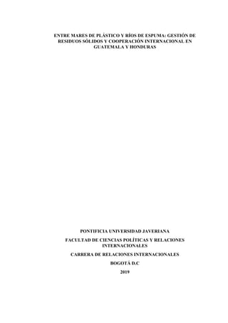 ENTRE MARES DE PLÁSTICO Y RÍOS DE ESPUMA: GESTIÓN DE
RESIDUOS SÓLIDOS Y COOPERACIÓN INTERNACIONAL EN
GUATEMALA Y HONDURAS
PONTIFICIA UNIVERSIDAD JAVERIANA
FACULTAD DE CIENCIAS POLÍTICAS Y RELACIONES
INTERNACIONALES
CARRERA DE RELACIONES INTERNACIONALES
BOGOTÁ D.C
2019
 