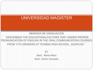 MEMORIA DE GRADUACION
¨ DESCRIBING THE EDUCATIONALFACTORS THAT HINDER PROPER
PRONUNCIATION OF ENGLISH IN THE ORAL COMMUNICATION COURSES
FROM 11TH GRADERS AT TICABÁN HIGH SCHOOL, GUAPILES ¨
BY
Bach. Marta Alfaro
Bach. Geiner Quesada
UNIVERSIDAD MAGISTER
 