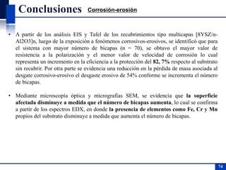 • A partir de los análisis EIS y Tafel de los recubrimientos tipo multicapas [8YSZ/α-
Al2O3]n, luego de la exposición a fenómenos corrosivos-erosivos, se identificó que para
el sistema con mayor número de bicapas (n = 70), se obtuvo el mayor valor de
resistencia a la polarización y el menor valor de velocidad de corrosión lo cual
representa un incremento en la eficiencia a la protección del 82, 7% respecto al substrato
sin recubrir. Por otra parte se evidencia una reducción en la pérdida de masa asociada al
desgate corrosivo-erosivo el desgaste erosivo de 54% conforme se incrementa el número
de bicapas.
• Mediante microscopía óptica y micrografías SEM, se evidencia que la superficie
afectada disminuye a medida que el número de bicapas aumenta, lo cual se confirma
a partir de los espectros EDX, en donde la presencia de elementos como Fe, Cr y Mn
propios del substrato disminuye a medida que aumenta el número de bicapas.
74
74
Corrosión-erosión
 