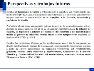 • Estudiar el desempeño mecánico y tribológico de la superficie del recubrimiento tipo
multicapa de [8YSZ/α-Al2O3]n después de ciclos térmicos y la influencia del número de
bicapas mediante la determinación de la tenacidad a la fractura, adherencia y
coeficiente de fricción.
• Profundizar el análisis de composición química transversal de los recubrimientos antes y
después de ciclos térmicos con el fin de determinar cuantitativamente la difusión de
oxígeno, la migración y difusión de elementos del substrato y del recubrimiento
debido al proceso de oxidación térmica cíclica a altas temperaturas, mediante las
técnicas XPS, STEM y SIMS.
• Estudiar las propiedades térmicas de los recubrimientos con el fin de comprender en
detalle, la influencia del número de bicapas en el comportamiento como barrera térmica,
a partir de valores aproximados de expansión volumétrica del recubrimiento,
gradiente térmico entre substrato y recubrimiento, Coeficiente de Expansión
Térmica y Conductividad Térmica del recubrimiento, mediante técnicas como
Dilatometría Óptica, DSC y TGA.
76
76
 