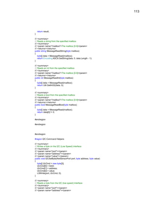 113




    return result;
}

/// <summary>
/// Reads a string from the specified mailbox
/// </summary>
/// <param name="mailbox">The mailbox [0-9]</param>
/// <returns></returns>
public string MessageReadString(byte mailbox)
{
    byte[] data = MessageRead(mailbox);
    return Encoding.ASCII.GetString(data, 0, data.Length - 1);
}

/// <summary>
/// Reads an int from the specified mailbox
/// </summary>
/// <param name="mailbox">The mailbox [0-9]</param>
/// <returns></returns>
public int MessageReadInt(byte mailbox)
{
    byte[] data = MessageRead(mailbox);
    return Util.GetInt32(data, 0);
}

/// <summary>
/// Reads a bool from the specified mailbox
/// </summary>
/// <param name="mailbox">The mailbox [0-9]</param>
/// <returns></returns>
public bool MessageReadBool(byte mailbox)
{
    byte[] data = MessageRead(mailbox);
    return data[0] != 0;
}

#endregion

#endregion



#endregion

#region I2C Command Helpers

/// <summary>
/// Writes a byte on the I2C (Low Speed) interface
/// </summary>
/// <param name="port"></param>
/// <param name="address"></param>
/// <param name="value"></param>
public void I2CSetByte(NxtSensorPort port, byte address, byte value)
{
    byte[] i2cCmd = new byte[3];
    i2cCmd[0] = 0x02;
    i2cCmd[1] = address;
    i2cCmd[2] = value;
    LSWrite(port, i2cCmd, 0);
}

/// <summary>
/// Reads a byte from the I2C (low speed) interface
/// </summary>
/// <param name="port"></param>
/// <param name="address"></param>
 