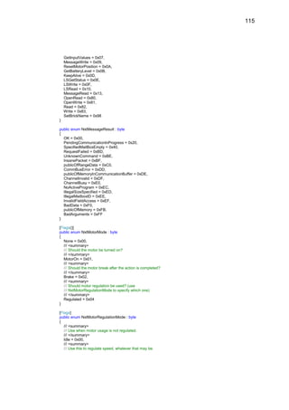 115




    GetInputValues = 0x07,
    MessageWrite = 0x09,
    ResetMotorPosition = 0x0A,
    GetBatteryLevel = 0x0B,
    KeepAlive = 0x0D,
    LSGetStatus = 0x0E,
    LSWrite = 0x0F,
    LSRead = 0x10,
    MessageRead = 0x13,
    OpenRead = 0x80,
    OpenWrite = 0x81,
    Read = 0x82,
    Write = 0x83,
    SetBrickName = 0x98
}

public enum NxtMessageResult : byte
{
  OK = 0x00,
  PendingCommunicationInProgress = 0x20,
  SpecifiedMailBoxEmpty = 0x40,
  RequestFailed = 0xBD,
  UnknownCommand = 0xBE,
  InsanePacket = 0xBF,
  publicOfRangeData = 0xC0,
  CommBusError = 0xDD,
  publicOfMemoryInCommunicationBuffer = 0xDE,
  ChannelInvalid = 0xDF,
  ChannelBusy = 0xE0,
  NoActiveProgram = 0xEC,
  IllegalSizeSpecified = 0xED,
  IllegalMailboxID = 0xEE,
  InvalidFieldAccess = 0xEF,
  BadData = 0xF0,
  publicOfMemory = 0xFB,
  BadArguments = 0xFF
}

[Flags()]
public enum NxtMotorMode : byte
{
   None = 0x00,
   /// <summary>
   /// Should the motor be turned on?
   /// </summary>
   MotorOn = 0x01,
   /// <summary>
   /// Should the motor break after the action is completed?
   /// </summary>
   Brake = 0x02,
   /// <summary>
   /// Should motor regulation be used? (use
   /// NxtMotorRegulationMode to specify which one)
   /// </summary>
   Regulated = 0x04
}

[Flags]
public enum NxtMotorRegulationMode : byte
{
   /// <summary>
   /// Use when motor usage is not regulated.
   /// </summary>
   Idle = 0x00,
   /// <summary>
   /// Use this to regulate speed, whatever that may be.
 