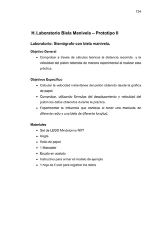 134




H. Laboratorio Biela Manivela – Prototipo II

Laboratorio: Sismógrafo con biela manivela.

Objetivo General
   • Comprobar a través de cálculos teóricos la distancia recorrida y la
      velocidad del pistón obtenida de manera experimental al realizar esta
      práctica.


Objetivos Específico
   • Calcular la velocidad instantánea del pistón obtenido desde la gráfica
      de papel.
   • Comprobar, utilizando fórmulas del desplazamiento y velocidad del
      pistón los datos obtenidos durante la práctica.
   • Experimentar la influencia que conlleva el tener una manivela de
      diferente radio y una biela de diferente longitud.


Materiales
   • Set de LEGO Mindstorms NXT
   • Regla
   • Rollo de papel
   • 1 Marcador
   • Escala en acetato
   • Instructivo para armar el modelo de ejemplo
   • 1 hoja de Excel para registrar los datos
 