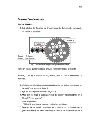 135




Cálculos Experimentales

Primer Modelo
  1. Actividades de Pruebas de Funcionamiento del modelo construido,
     considere lo siguiente:



                                                                 Rueda 2
                       Rueda 1




Rueda 1 – 8 dientes
Rueda 2 – 40 dientes


                Fig. 1 Sistema de Engranaje para la manivela

Tome en cuenta que la velocidad angular de la manivela es constante.


En la fig. 1 vemos el sistema de engranajes inicial el cual hará las veces de
manivela.


  2. Verifique en el modelo armado la colocación de dichos engranajes en
     la posición mostrada en la fig 1.
  3. Ejecute el programa durante 5 segundos.
  4. Mida con una regla el desplazamiento del pistón y llene la tabla 1 en la
     fila del “Primer Modelo”.
     Recomendaciones:
      * Utilizar la lámina de acetato para realizar las mediciones.
  5. Obtenga la velocidad instantánea en 8 puntos de un período de la
     gráfica obtenida en papel mediante el método de la pendiente de la
 