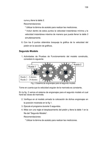 136




     curva y llene la tabla 2.
     Recomendaciones:
      * Utilizar la lámina de acetato para realizar las mediciones.
      * Incluir dentro de estos puntos la velocidad instantánea mínima y la
      velocidad instantánea máxima de manera que pueda llenar la tabla 3
      simultáneamente.

  6. Con los 8 puntos obtenidos bosqueje la gráfica de la velocidad del
     pistón en la sección de gráficos.

Segundo Modelo

  1. Actividades de Pruebas de Funcionamiento del modelo construido,
     considere lo siguiente:

                                                              Rueda 2
          Rueda 1




 Rueda 1 – 8 dientes
 Rueda 2 – 24 dientes
             Fig. 2 Sistema de engranajes para el segundo modelo

Tome en cuenta que la velocidad angular de la manivela es constante.

En la fig. 2 vemos el sistema de engranajes para el segundo modelo el cual
hará las veces de manivela.

  2. Verifique en el modelo armado la colocación de dichos engranajes en
     la posición mostrada en la fig 1.
  3. Ejecute el programa durante 5 segundos.
  4. Mida con una regla el desplazamiento del pistón y llene la tabla 1 en la
     fila del “Segundo Modelo”.
     Recomendaciones:
      * Utilizar la lámina de acetato para realizar las mediciones.
 