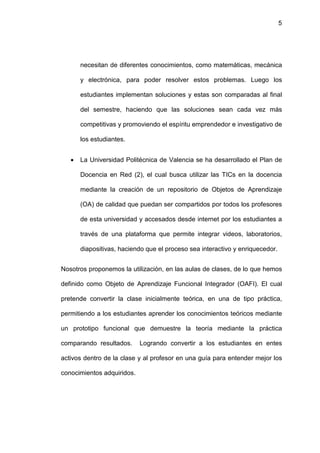 5




       necesitan de diferentes conocimientos, como matemáticas, mecánica

       y electrónica, para poder resolver estos problemas. Luego los

       estudiantes implementan soluciones y estas son comparadas al final

       del semestre, haciendo que las soluciones sean cada vez más

       competitivas y promoviendo el espíritu emprendedor e investigativo de

       los estudiantes.


   •   La Universidad Politécnica de Valencia se ha desarrollado el Plan de

       Docencia en Red (2), el cual busca utilizar las TICs en la docencia

       mediante la creación de un repositorio de Objetos de Aprendizaje

       (OA) de calidad que puedan ser compartidos por todos los profesores

       de esta universidad y accesados desde internet por los estudiantes a

       través de una plataforma que permite integrar videos, laboratorios,

       diapositivas, haciendo que el proceso sea interactivo y enriquecedor.


Nosotros proponemos la utilización, en las aulas de clases, de lo que hemos

definido como Objeto de Aprendizaje Funcional Integrador (OAFI). El cual

pretende convertir la clase inicialmente teórica, en una de tipo práctica,

permitiendo a los estudiantes aprender los conocimientos teóricos mediante

un prototipo funcional que demuestre la teoría mediante la práctica

comparando resultados.      Logrando convertir a los estudiantes en entes

activos dentro de la clase y al profesor en una guía para entender mejor los

conocimientos adquiridos.
 
