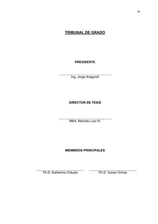 iv




               TRIBUNAL DE GRADO




                      PRESIDENTE



                   Ing. Jorge Aragundi




                  DIRECTOR DE TESIS




                  MBA. Marcelo Loor R.




               MIEMBROS PRINCIPALES




Ph.D. Katherine Chiluiza             Ph.D. Xavier Ochoa
 