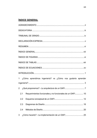 viii




ÍNDICE GENERAL

AGRADECIMIENTO ........................................................................................ ii

DEDICATORIA ............................................................................................... iii

TRIBUNAL DE GRADO .................................................................................. iv

DECLARACIÓN EXPRESA .............................................................................v

RESUMEN ...................................................................................................... vi

ÍNDICE GENERAL........................................................................................ viii

ÍNDICE DE FIGURAS ..................................................................................... xi

ÍNDICE DE TABLAS ..................................................................................... xiii

ÍNDICE DE ECUACIONES ............................................................................ xv

INTRODUCCIÓN ............................................................................................ 1

1     ¿Cómo aprendimos ingeniería? vs ¿Cómo nos gustaría aprender

ingeniería? ...................................................................................................... 3

2     ¿Qué proponemos? - La arquitectura de un OAFI ................................... 7

    2.1     Requerimientos funcionales y no funcionales de un OAFI............... 10

    2.2     Esquema conceptual de un OAFI .................................................... 12

    2.3     Diagramas de Diseño ...................................................................... 16

    2.4     Métodos de Diseño .......................................................................... 20

3     ¿Cómo hacerlo? - La implementación de un OAFI ................................ 25
 