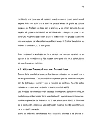 70




recibiendo una clase con el profesor, mientras que el grupo experimental

espera fuera del aula. Se le toma la prueba POST al grupo de control

después de finalizar su clase con el profesor y se retiran del aula. Luego

ingresa el grupo experimental, se los divide en 2 sub-grupos para poder

tener una mejor interacción con el OAFI, cada uno de los grupos es asistido

por un ayudante para la realización del laboratorio. Al finalizar la práctica se

le toma la prueba POST a este grupo.



Para comparar los resultados se debe escoger que métodos estadísticos se

ajustan a las restricciones y nos puedan servir para este fin, a continuación

se muestran varios métodos.


4.1 Métodos Paramétricos vs no Paramétricos

Dentro de la estadística tenemos dos tipos de métodos, los paramétricos y

los no paramétricos. Los paramétricos suponen que las muestras cumplen

con la distribución normal y que la variable es continua. Además estos

métodos son considerados de alta potencia estadística (18).

Los métodos paramétricos están basados en el teorema central del límite, el

cual dice que si la muestra tiene una distribución aproximadamente normal,

aunque la población de referencia no lo sea, entonces es válido el resultado

de la estimación estadística. Esta estimación mejora a medida que el tamaño

de la población aumenta.

Entre los métodos paramétricos más utilizados tenemos a la prueba T-
 