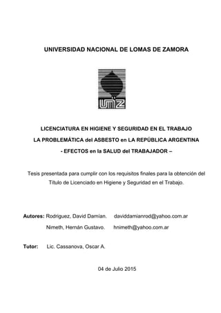 UNIVERSIDAD NACIONAL DE LOMAS DE ZAMORA
LICENCIATURA EN HIGIENE Y SEGURIDAD EN EL TRABAJO
LA PROBLEMÁTICA del ASBESTO en LA REPÚBLICA ARGENTINA
- EFECTOS en la SALUD del TRABAJADOR –
Tesis presentada para cumplir con los requisitos finales para la obtención del
Título de Licenciado en Higiene y Seguridad en el Trabajo.
Autores: Rodriguez, David Damían. daviddamianrod@yahoo.com.ar
Nimeth, Hernán Gustavo. hnimeth@yahoo.com.ar
Tutor: Lic. Cassanova, Oscar A.
04 de Julio 2015
 