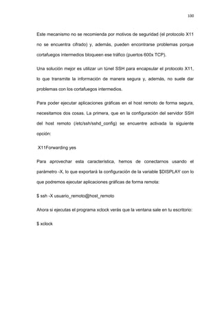 100



Este mecanismo no se recomienda por motivos de seguridad (el protocolo X11

no se encuentra cifrado) y, además, pueden encontrarse problemas porque

cortafuegos intermedios bloqueen ese tráfico (puertos 600x TCP).


Una solución mejor es utilizar un túnel SSH para encapsular el protocolo X11,

lo que transmite la información de manera segura y, además, no suele dar

problemas con los cortafuegos intermedios.


Para poder ejecutar aplicaciones gráficas en el host remoto de forma segura,

necesitamos dos cosas. La primera, que en la configuración del servidor SSH

del host remoto (/etc/ssh/sshd_config) se encuentre activada la siguiente

opción:


X11Forwarding yes


Para aprovechar esta característica, hemos de conectarnos usando el

parámetro -X, lo que exportará la configuración de la variable $DISPLAY con lo

que podremos ejecutar aplicaciones gráficas de forma remota:


$ ssh -X usuario_remoto@host_remoto


Ahora si ejecutas el programa xclock verás que la ventana sale en tu escritorio:


$ xclock
 