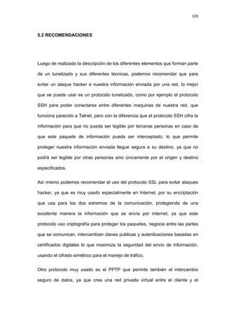 103



5.2 RECOMENDACIONES




Luego de realizado la descripción de los diferentes elementos que forman parte

de un tunelizado y sus diferentes técnicas, podemos recomendar que para

evitar un ataque hacker a nuestra información enviada por una red, lo mejor

que se puede usar es un protocolo tunelizado, como por ejemplo el protocolo

SSH para poder conectarse entre diferentes maquinas de nuestra red, que

funciona parecido a Telnet, pero con la diferencia que el protocolo SSH cifra la

información para que no pueda ser legible por terceras personas en caso de

que este paquete de información pueda ser interceptado, lo que permite

proteger nuestra información enviada llegue segura a su destino, ya que no

podrá ser legible por otras personas sino únicamente por el origen y destino

especificados.


Así mismo podemos recomendar el uso del protocolo SSL para evitar ataques

hacker, ya que es muy usado especialmente en Internet, por su encriptación

que usa para los dos extremos de la comunicación, protegiendo de una

excelente manera la información que se envía por internet, ya que este

protocolo uso criptografía para proteger los paquetes, negocia entre las partes

que se comunican, intercambian claves publicas y autenticaciones basadas en

certificados digitales lo que maximiza la seguridad del envío de información,

usando el cifrado simétrico para el manejo de tráfico.


Otro protocolo muy usado es el PPTP que permite también el intercambio

seguro de datos, ya que crea una red privada virtual entre el cliente y el
 