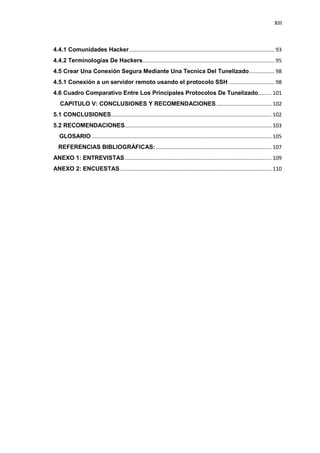 XIII



4.4.1 Comunidades Hacker .................................................................................................. 93
4.4.2 Terminologías De Hackers......................................................................................... 95
4.5 Crear Una Conexión Segura Mediante Una Tecnica Del Tunelizado ................. 98
4.5.1 Conexión a un servidor remoto usando el protocolo SSH ............................... 98
4.6 Cuadro Comparativo Entre Los Principales Protocolos De Tunelizado......... 101
5. CAPITULO V: CONCLUSIONES Y RECOMENDACIONES ..................................... 102
5.1 CONCLUSIONES ............................................................................................................ 102
5.2 RECOMENDACIONES................................................................................................... 103
6. GLOSARIO ......................................................................................................................... 105
7.REFERENCIAS BIBLIOGRÁFICAS: .............................................................................. 107
ANEXO 1: ENTREVISTAS ................................................................................................... 109
ANEXO 2: ENCUESTAS ...................................................................................................... 110
 