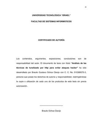 III



                 UNIVERSIDAD TECNOLÓGICA “ISRAEL”


                FACULTAD DE SISTEMAS INFORMÁTICOS




                       CERTIFICADO DE AUTORÍA




Los   contenidos,   argumentos,    exposiciones,   conclusiones    son   de

responsabilidad del autor. El documento de tesis con título “Análisis de las

técnicas de tunelizado por http para evitar ataques hacker” ha sido

desarrollado por Braulio Gustavo Ochoa Clavijo con C. C. No. 010388570-3,

persona que posee los derechos de autoría y responsabilidad, restringiéndose

la copia o utilización de cada uno de los productos de esta tesis sin previa

autorización.




                         _____________________


                           Braulio Ochoa Clavijo
 