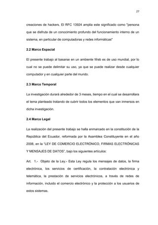 27



creaciones de hackers. El RFC 13924 amplia este significado como "persona

que se disfruta de un conocimiento profundo del funcionamiento interno de un

sistema, en particular de computadoras y redes informáticas"


2.2 Marco Espacial


El presente trabajo al basarse en un ambiente Web es de uso mundial, por lo

cual no se puede delimitar su uso, ya que se puede realizar desde cualquier

computador y en cualquier parte del mundo.


2.3 Marco Temporal


La investigación durará alrededor de 3 meses, tiempo en el cual se desarrollara

el tema planteado tratando de cubrir todos los elementos que van inmersos en

dicha investigación.


2.4 Marco Legal


La realización del presente trabajo se halla enmarcado en la constitución de la

República del Ecuador, reformada por la Asamblea Constituyente en el año

2008, en la ―LEY DE COMERCIO ELECTRÓNICO, FIRMAS ELECTRÓNICAS

Y MENSAJES DE DATOS‖, bajo los siguientes artículos:


Art. 1.- Objeto de la Ley.- Esta Ley regula los mensajes de datos, la firma

electrónica, los servicios de certificación, la contratación electrónica y

telemática, la prestación de servicios electrónicos, a través de redes de

información, incluido el comercio electrónico y la protección a los usuarios de

estos sistemas.
 
