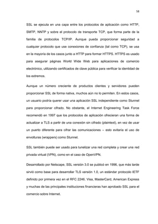 58



SSL se ejecuta en una capa entre los protocolos de aplicación como HTTP,

SMTP, NNTP y sobre el protocolo de transporte TCP, que forma parte de la

familia de protocolos TCP/IP. Aunque pueda proporcionar seguridad a

cualquier protocolo que use conexiones de confianza (tal como TCP), se usa

en la mayoría de los casos junto a HTTP para formar HTTPS. HTTPS es usado

para asegurar páginas World Wide Web para aplicaciones de comercio

electrónico, utilizando certificados de clave pública para verificar la identidad de

los extremos.


Aunque un número creciente de productos clientes y servidores pueden

proporcionar SSL de forma nativa, muchos aún no lo permiten. En estos casos,

un usuario podría querer usar una aplicación SSL independiente como Stunnel

para proporcionar cifrado. No obstante, el Internet Engineering Task Force

recomendó en 1997 que los protocolos de aplicación ofrecieran una forma de

actualizar a TLS a partir de una conexión sin cifrado (plaintext), en vez de usar

un puerto diferente para cifrar las comunicaciones – esto evitaría el uso de

envolturas (wrappers) como Stunnel.


SSL también puede ser usado para tunelizar una red completa y crear una red

privada virtual (VPN), como en el caso de OpenVPN.


Desarrollado por Netscape, SSL versión 3.0 se publicó en 1996, que más tarde

sirvió como base para desarrollar TLS versión 1.0, un estándar protocolo IETF

definido por primera vez en el RFC 2246. Visa, MasterCard, American Express

y muchas de las principales instituciones financieras han aprobado SSL para el

comercio sobre Internet.
 