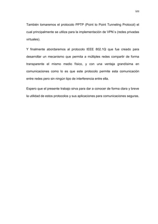 VIII



También tomaremos el protocolo PPTP (Point to Point Tunneling Protocol) el

cual principalmente se utiliza para la implementación de VPN`s (redes privadas

virtuales).


Y finalmente abordaremos al protocolo IEEE 802.1Q que fue creado para

desarrollar un mecanismo que permita a múltiples redes compartir de forma

transparente el mismo medio físico, y con una ventaja grandísima en

comunicaciones como lo es que este protocolo permite esta comunicación

entre redes pero sin ningún tipo de interferencia entre ella.


Espero que el presente trabajo sirva para dar a conocer de forma clara y breve

la utilidad de estos protocolos y sus aplicaciones para comunicaciones seguras.
 