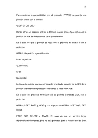 79



Para mantener la compatibilidad con el protocolo HTTP/0.9 se permite una

petición simple con el formato:


―GET‖' SP URI CRLF


Donde SP es un espacio, URI es la URI del recurso al que hace referencia la

petición y CRLF es un retorno de carro y nueva línea.


En el caso de que la petición se haga con el protocolo HTTP/1.0 o con el

protocolo


HTTP/1.1 la petición sigue el formato:


Línea de petición


*(Cabeceras)


CRLF


[Contenido]


La línea de petición comienza indicando el método, seguido de la URI de la

petición y la versión del protocolo, finalizando la línea con CRLF:


En el caso del protocolo HTTP/0.9 sólo se permite el método GET, con el

protocolo


HTTP/1.0 GET, POST y HEAD y con el protocolo HTTP/1.1 OPTIONS, GET,

HEAD,


POST, PUT, DELETE y TRACE. En caso de que un servidor tenga

implementado un método, pero no está permitido para el recurso que se pide,
 