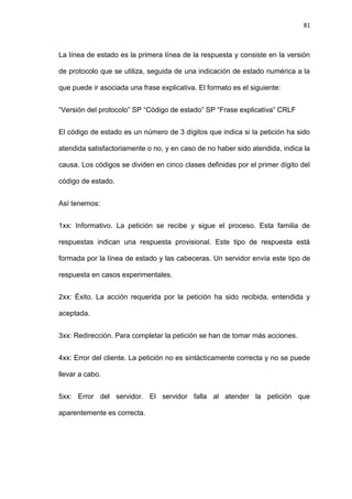 81



La línea de estado es la primera línea de la respuesta y consiste en la versión

de protocolo que se utiliza, seguida de una indicación de estado numérica a la

que puede ir asociada una frase explicativa. El formato es el siguiente:


―Versión del protocolo‖ SP ―Código de estado‖ SP ―Frase explicativa‖ CRLF


El código de estado es un número de 3 dígitos que indica si la petición ha sido

atendida satisfactoriamente o no, y en caso de no haber sido atendida, indica la

causa. Los códigos se dividen en cinco clases definidas por el primer dígito del

código de estado.


Así tenemos:


1xx: Informativo. La petición se recibe y sigue el proceso. Esta familia de

respuestas indican una respuesta provisional. Este tipo de respuesta está

formada por la línea de estado y las cabeceras. Un servidor envía este tipo de

respuesta en casos experimentales.


2xx: Éxito. La acción requerida por la petición ha sido recibida, entendida y

aceptada.


3xx: Redirección. Para completar la petición se han de tomar más acciones.


4xx: Error del cliente. La petición no es sintácticamente correcta y no se puede

llevar a cabo.


5xx: Error del servidor. El servidor falla al atender la petición que

aparentemente es correcta.
 