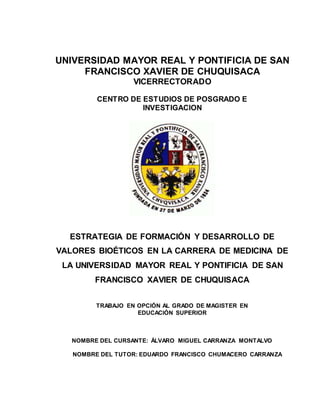 UNIVERSIDAD MAYOR REAL Y PONTIFICIA DE SAN
FRANCISCO XAVIER DE CHUQUISACA
VICERRECTORADO
CENTRO DE ESTUDIOS DE POSGRADO E
INVESTIGACION
ESTRATEGIA DE FORMACIÓN Y DESARROLLO DE
VALORES BIOÉTICOS EN LA CARRERA DE MEDICINA DE
LA UNIVERSIDAD MAYOR REAL Y PONTIFICIA DE SAN
FRANCISCO XAVIER DE CHUQUISACA
TRABAJO EN OPCIÓN AL GRADO DE MAGISTER EN
EDUCACIÓN SUPERIOR
NOMBRE DEL CURSANTE: ÁLVARO MIGUEL CARRANZA MONTALVO
NOMBRE DEL TUTOR: EDUARDO FRANCISCO CHUMACERO CARRANZA
 