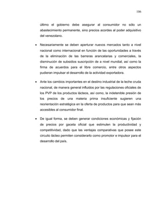 último el gobierno debe asegurar al consumidor no sólo un
abastecimiento permanente, sino precios acordes al poder adquisitivo
del venezolano.
• Necesariamente se deben aperturar nuevos mercados tanto a nivel
nacional como internacional en función de las oportunidades a través
de la eliminación de las barreras arancelarias y comerciales, la
disminución de subsidios suscripción de a nivel mundial, así como la
firma de acuerdos para el libre comercio, entre otros aspectos
pudieran impulsar el desarrollo de la actividad exportadora.
• Ante los cambios importantes en el destino industrial de la leche cruda
nacional, de manera general influidos por las regulaciones oficiales de
los PVP de los productos lácteos, así como, la indetenible presión de
los precios de una materia prima insuficiente sugieren una
reorientación estratégica en la oferta de productos para que sean más
accesibles al consumidor final.
• De igual forma, se deben generar condiciones económicas y fijación
de precios por gaceta oficial que estimulen la productividad y
competitividad, dado que las ventajas comparativas que posee este
circuito lácteo permiten considerarlo como promotor e impulsor para el
desarrollo del país.
106
 