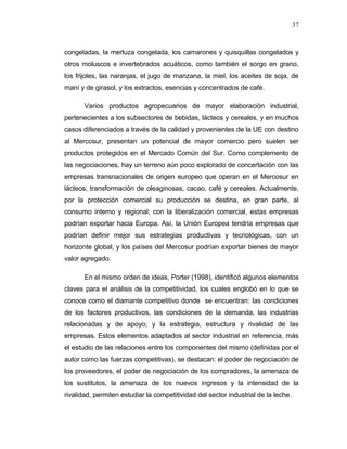 congeladas, la merluza congelada, los camarones y quisquillas congelados y
otros moluscos e invertebrados acuáticos, como también el sorgo en grano,
los frijoles, las naranjas, el jugo de manzana, la miel, los aceites de soja, de
maní y de girasol, y los extractos, esencias y concentrados de café.
Varios productos agropecuarios de mayor elaboración industrial,
pertenecientes a los subsectores de bebidas, lácteos y cereales, y en muchos
casos diferenciados a través de la calidad y provenientes de la UE con destino
al Mercosur, presentan un potencial de mayor comercio pero suelen ser
productos protegidos en el Mercado Común del Sur. Como complemento de
las negociaciones, hay un terreno aún poco explorado de concertación con las
empresas transnacionales de origen europeo que operan en el Mercosur en
lácteos, transformación de oleaginosas, cacao, café y cereales. Actualmente,
por la protección comercial su producción se destina, en gran parte, al
consumo interno y regional; con la liberalización comercial, estas empresas
podrían exportar hacia Europa. Así, la Unión Europea tendría empresas que
podrían definir mejor sus estrategias productivas y tecnológicas, con un
horizonte global, y los países del Mercosur podrían exportar bienes de mayor
valor agregado.
En el mismo orden de ideas, Porter (1998), identificó algunos elementos
claves para el análisis de la competitividad, los cuales englobó en lo que se
conoce como el diamante competitivo donde se encuentran: las condiciones
de los factores productivos, las condiciones de la demanda, las industrias
relacionadas y de apoyo; y la estrategia, estructura y rivalidad de las
empresas. Estos elementos adaptados al sector industrial en referencia, más
el estudio de las relaciones entre los componentes del mismo (definidas por el
autor como las fuerzas competitivas), se destacan: el poder de negociación de
los proveedores, el poder de negociación de los compradores, la amenaza de
los sustitutos, la amenaza de los nuevos ingresos y la intensidad de la
rivalidad, permiten estudiar la competitividad del sector industrial de la leche.
37
 