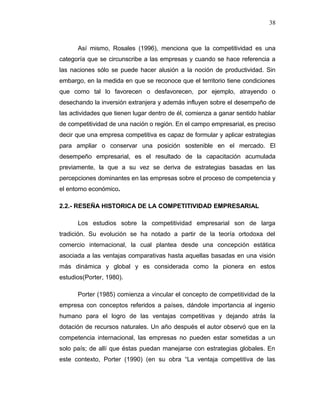 Así mismo, Rosales (1996), menciona que la competitividad es una
categoría que se circunscribe a las empresas y cuando se hace referencia a
las naciones sólo se puede hacer alusión a la noción de productividad. Sin
embargo, en la medida en que se reconoce que el territorio tiene condiciones
que como tal lo favorecen o desfavorecen, por ejemplo, atrayendo o
desechando la inversión extranjera y además influyen sobre el desempeño de
las actividades que tienen lugar dentro de él, comienza a ganar sentido hablar
de competitividad de una nación o región. En el campo empresarial, es preciso
decir que una empresa competitiva es capaz de formular y aplicar estrategias
para ampliar o conservar una posición sostenible en el mercado. El
desempeño empresarial, es el resultado de la capacitación acumulada
previamente, la que a su vez se deriva de estrategias basadas en las
percepciones dominantes en las empresas sobre el proceso de competencia y
el entorno económico.
2.2.- RESEÑA HISTORICA DE LA COMPETITIVIDAD EMPRESARIAL
Los estudios sobre la competitividad empresarial son de larga
tradición. Su evolución se ha notado a partir de la teoría ortodoxa del
comercio internacional, la cual plantea desde una concepción estática
asociada a las ventajas comparativas hasta aquellas basadas en una visión
más dinámica y global y es considerada como la pionera en estos
estudios(Porter, 1980).
Porter (1985) comienza a vincular el concepto de competitividad de la
empresa con conceptos referidos a países, dándole importancia al ingenio
humano para el logro de las ventajas competitivas y dejando atrás la
dotación de recursos naturales. Un año después el autor observó que en la
competencia internacional, las empresas no pueden estar sometidas a un
solo país; de allí que éstas puedan manejarse con estrategias globales. En
este contexto, Porter (1990) (en su obra “La ventaja competitiva de las
38
 